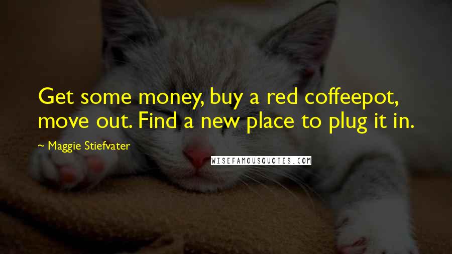 Maggie Stiefvater Quotes: Get some money, buy a red coffeepot, move out. Find a new place to plug it in.