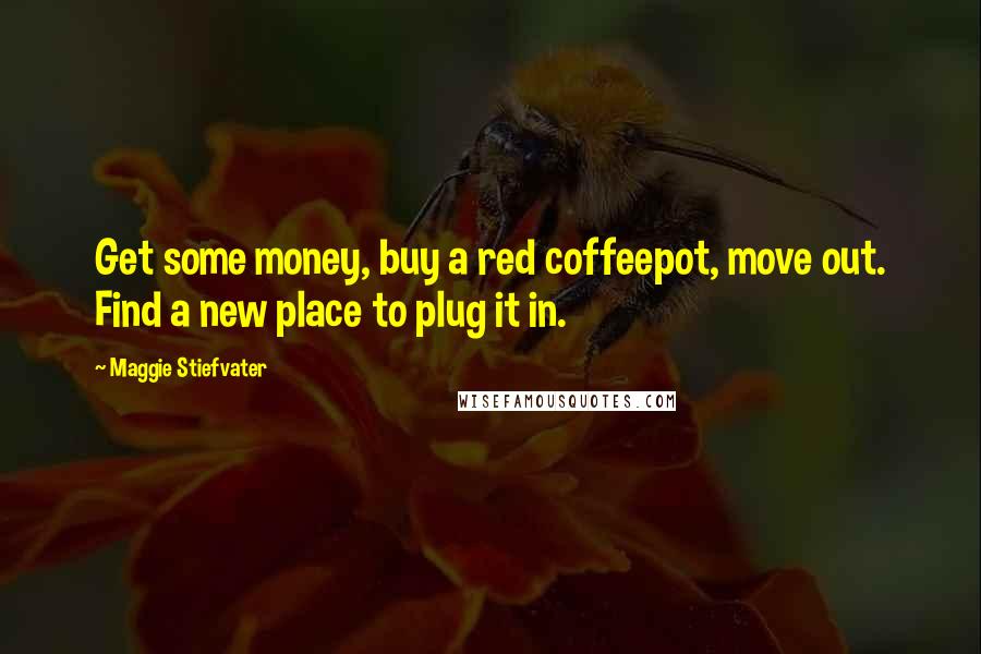 Maggie Stiefvater Quotes: Get some money, buy a red coffeepot, move out. Find a new place to plug it in.