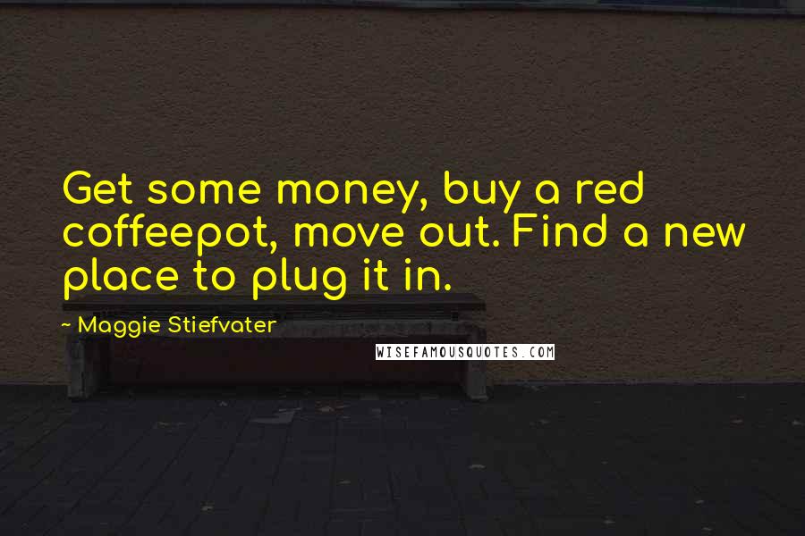 Maggie Stiefvater Quotes: Get some money, buy a red coffeepot, move out. Find a new place to plug it in.