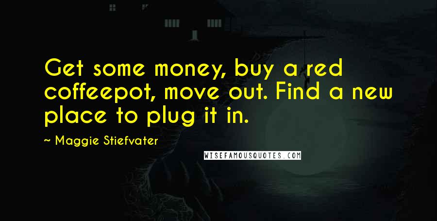 Maggie Stiefvater Quotes: Get some money, buy a red coffeepot, move out. Find a new place to plug it in.