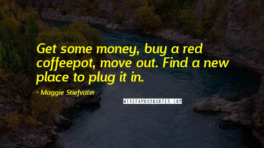 Maggie Stiefvater Quotes: Get some money, buy a red coffeepot, move out. Find a new place to plug it in.
