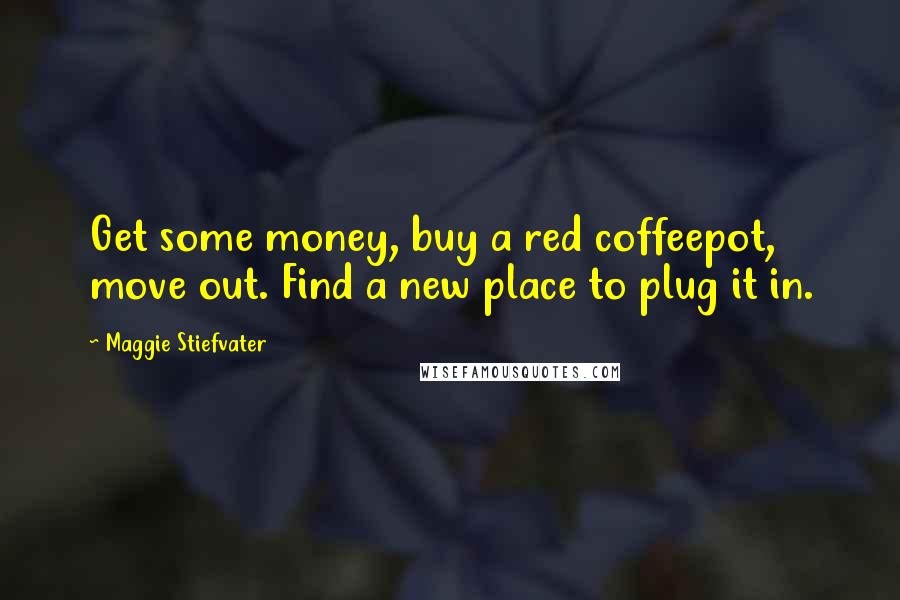 Maggie Stiefvater Quotes: Get some money, buy a red coffeepot, move out. Find a new place to plug it in.