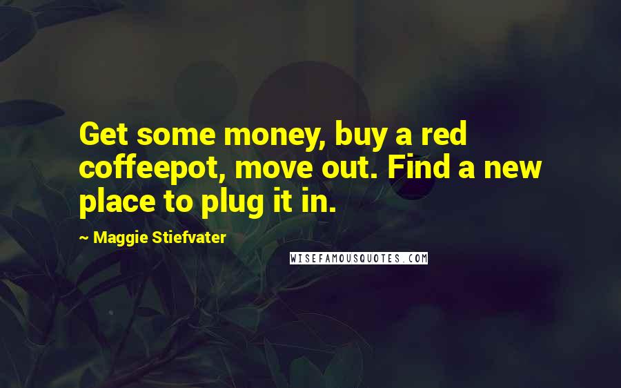 Maggie Stiefvater Quotes: Get some money, buy a red coffeepot, move out. Find a new place to plug it in.