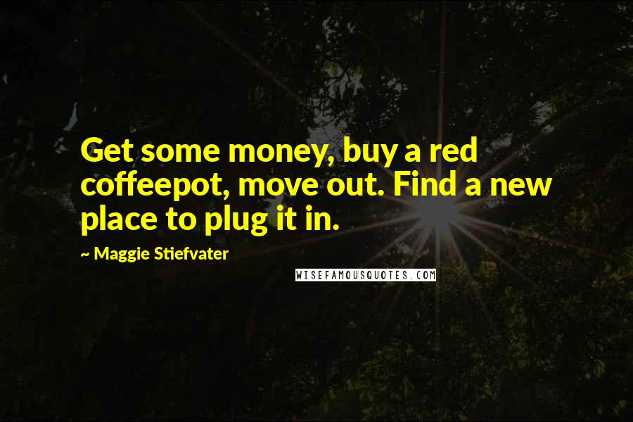Maggie Stiefvater Quotes: Get some money, buy a red coffeepot, move out. Find a new place to plug it in.