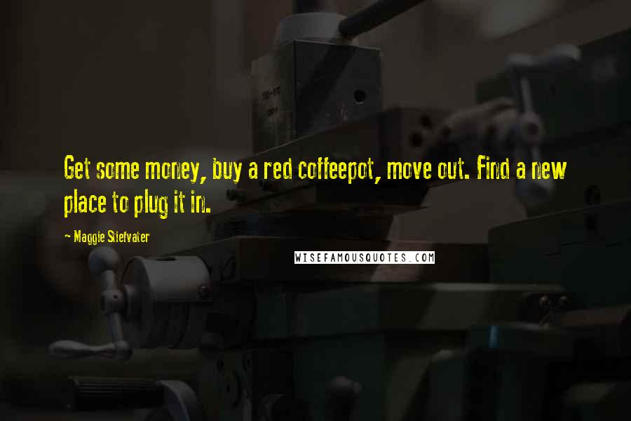 Maggie Stiefvater Quotes: Get some money, buy a red coffeepot, move out. Find a new place to plug it in.