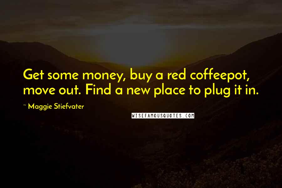 Maggie Stiefvater Quotes: Get some money, buy a red coffeepot, move out. Find a new place to plug it in.