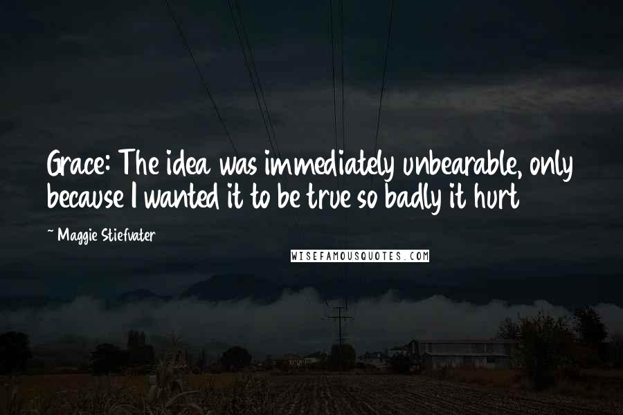 Maggie Stiefvater Quotes: Grace: The idea was immediately unbearable, only because I wanted it to be true so badly it hurt