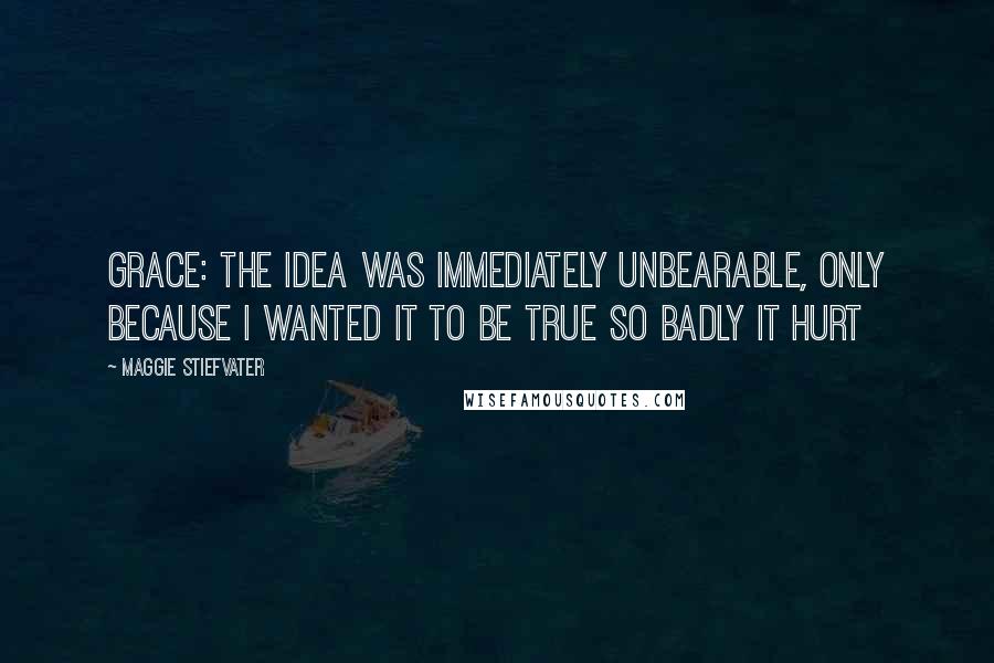 Maggie Stiefvater Quotes: Grace: The idea was immediately unbearable, only because I wanted it to be true so badly it hurt