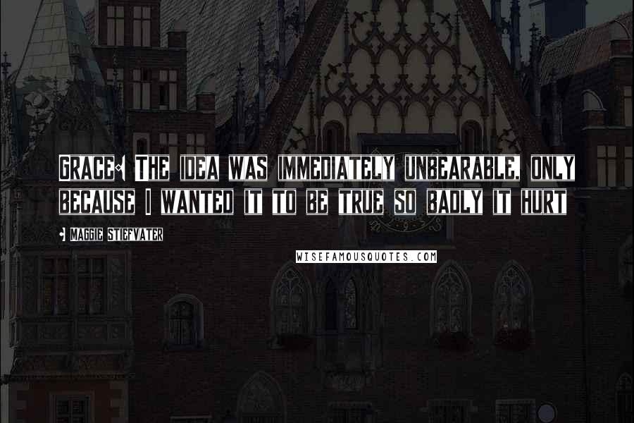 Maggie Stiefvater Quotes: Grace: The idea was immediately unbearable, only because I wanted it to be true so badly it hurt