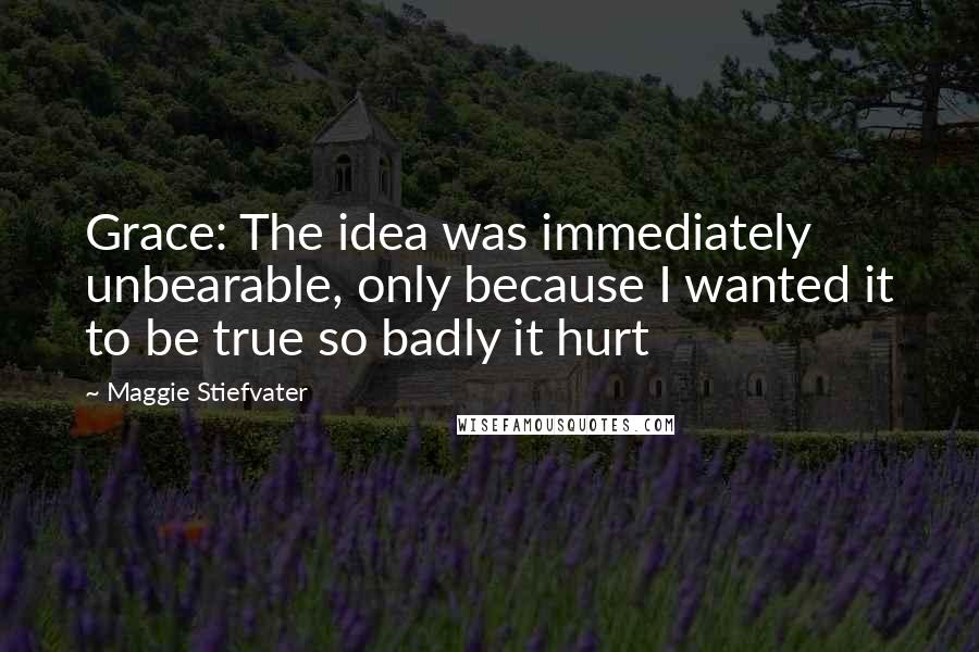 Maggie Stiefvater Quotes: Grace: The idea was immediately unbearable, only because I wanted it to be true so badly it hurt