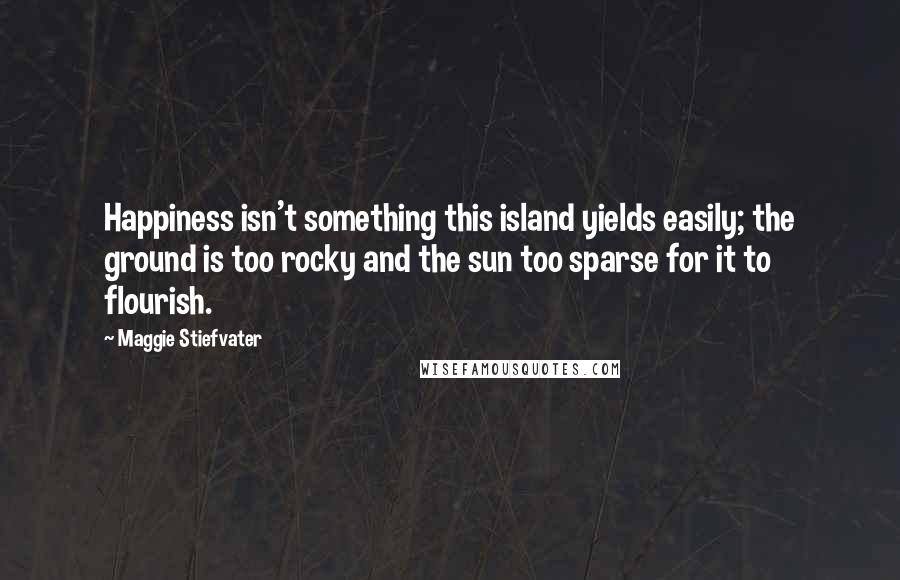 Maggie Stiefvater Quotes: Happiness isn't something this island yields easily; the ground is too rocky and the sun too sparse for it to flourish.