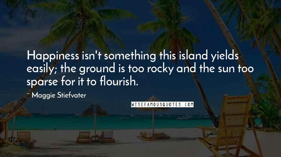 Maggie Stiefvater Quotes: Happiness isn't something this island yields easily; the ground is too rocky and the sun too sparse for it to flourish.
