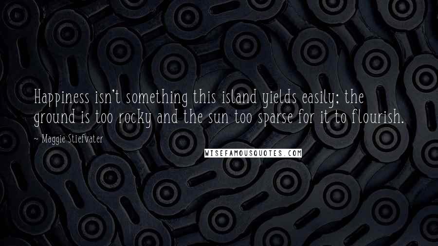 Maggie Stiefvater Quotes: Happiness isn't something this island yields easily; the ground is too rocky and the sun too sparse for it to flourish.