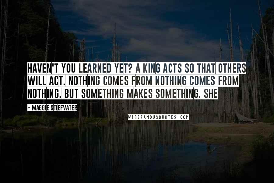 Maggie Stiefvater Quotes: Haven't you learned yet? A king acts so that others will act. Nothing comes from nothing comes from nothing. But something makes something. She