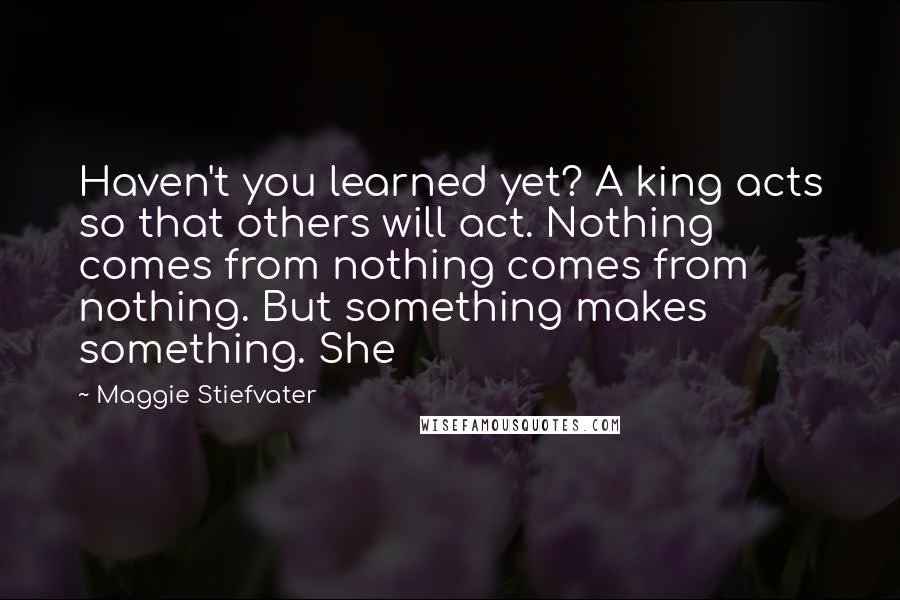 Maggie Stiefvater Quotes: Haven't you learned yet? A king acts so that others will act. Nothing comes from nothing comes from nothing. But something makes something. She