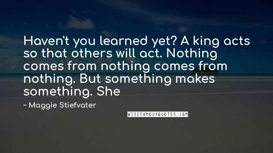 Maggie Stiefvater Quotes: Haven't you learned yet? A king acts so that others will act. Nothing comes from nothing comes from nothing. But something makes something. She