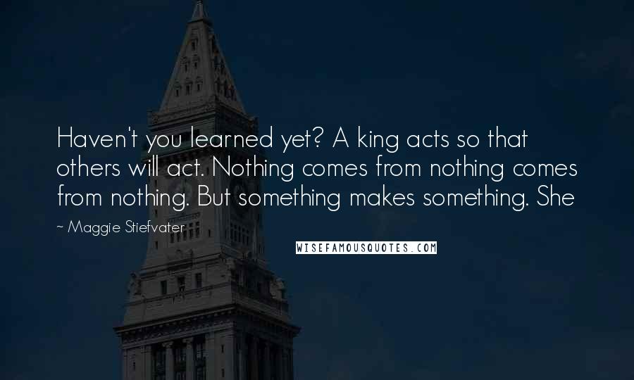 Maggie Stiefvater Quotes: Haven't you learned yet? A king acts so that others will act. Nothing comes from nothing comes from nothing. But something makes something. She