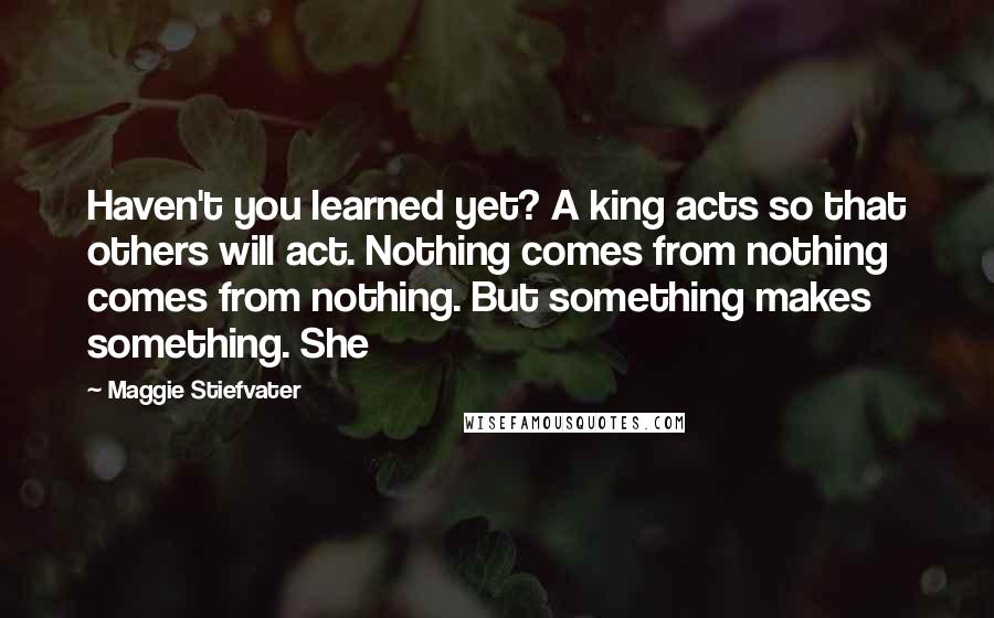 Maggie Stiefvater Quotes: Haven't you learned yet? A king acts so that others will act. Nothing comes from nothing comes from nothing. But something makes something. She