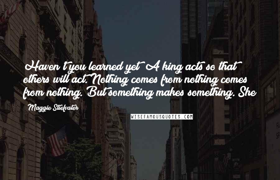 Maggie Stiefvater Quotes: Haven't you learned yet? A king acts so that others will act. Nothing comes from nothing comes from nothing. But something makes something. She