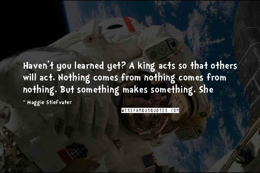 Maggie Stiefvater Quotes: Haven't you learned yet? A king acts so that others will act. Nothing comes from nothing comes from nothing. But something makes something. She