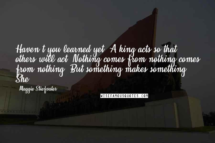 Maggie Stiefvater Quotes: Haven't you learned yet? A king acts so that others will act. Nothing comes from nothing comes from nothing. But something makes something. She