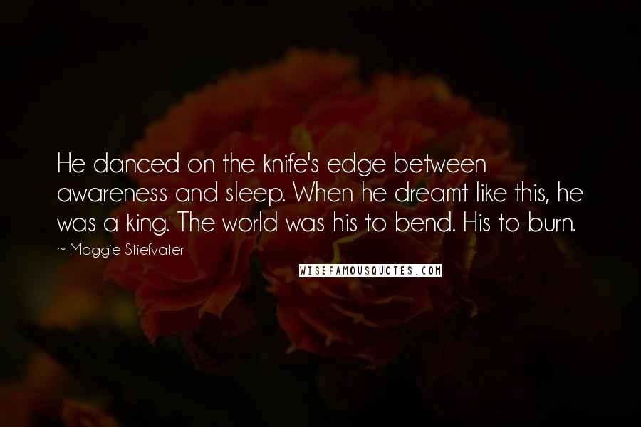 Maggie Stiefvater Quotes: He danced on the knife's edge between awareness and sleep. When he dreamt like this, he was a king. The world was his to bend. His to burn.