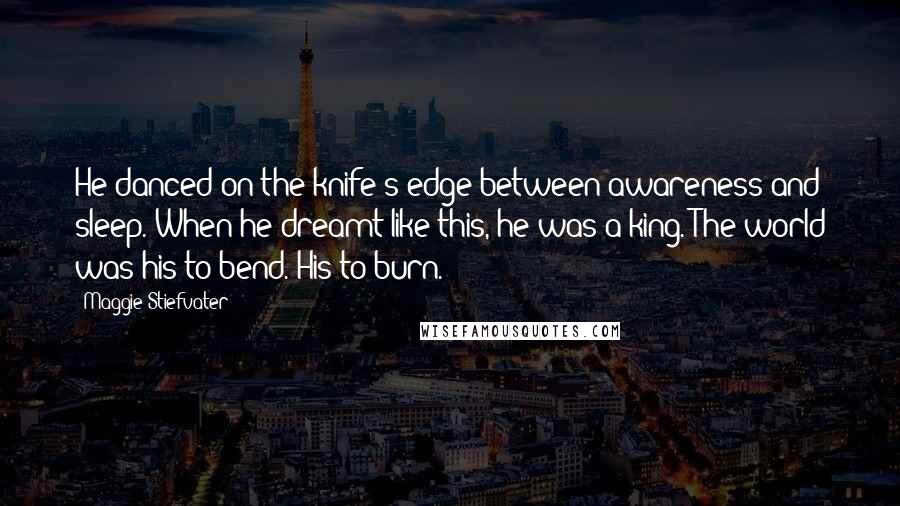 Maggie Stiefvater Quotes: He danced on the knife's edge between awareness and sleep. When he dreamt like this, he was a king. The world was his to bend. His to burn.