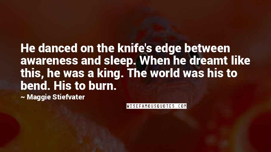 Maggie Stiefvater Quotes: He danced on the knife's edge between awareness and sleep. When he dreamt like this, he was a king. The world was his to bend. His to burn.