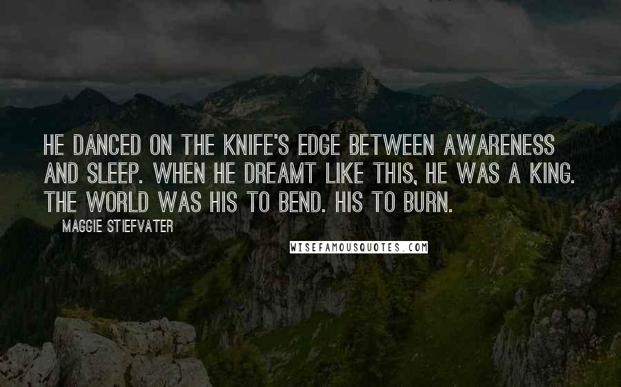 Maggie Stiefvater Quotes: He danced on the knife's edge between awareness and sleep. When he dreamt like this, he was a king. The world was his to bend. His to burn.