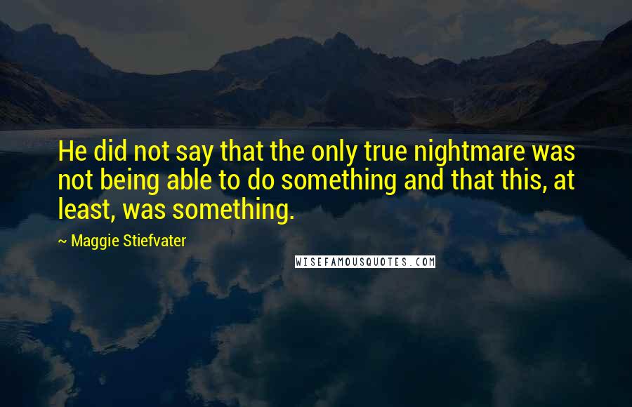 Maggie Stiefvater Quotes: He did not say that the only true nightmare was not being able to do something and that this, at least, was something.