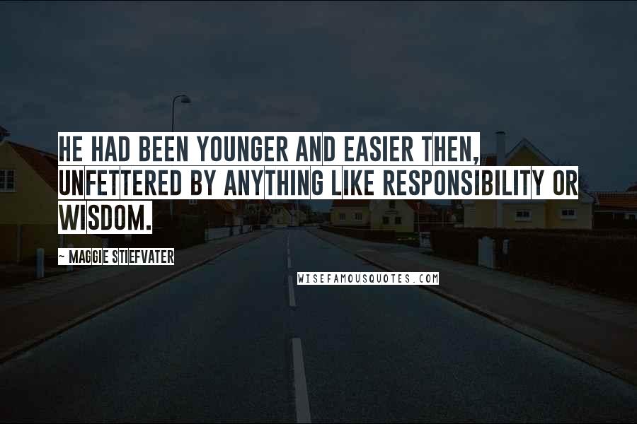 Maggie Stiefvater Quotes: He had been younger and easier then, unfettered by anything like responsibility or wisdom.