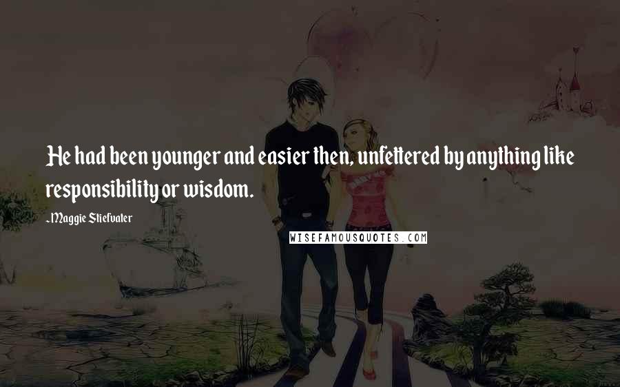 Maggie Stiefvater Quotes: He had been younger and easier then, unfettered by anything like responsibility or wisdom.