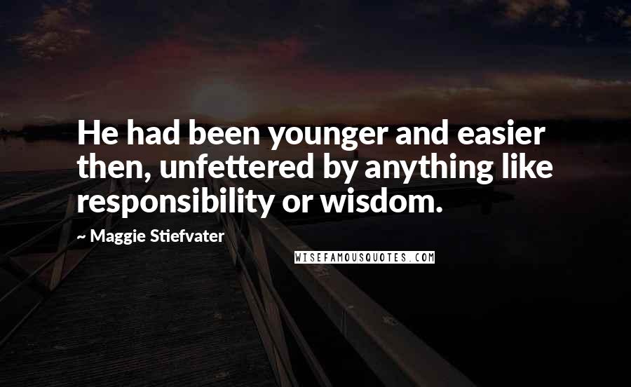 Maggie Stiefvater Quotes: He had been younger and easier then, unfettered by anything like responsibility or wisdom.