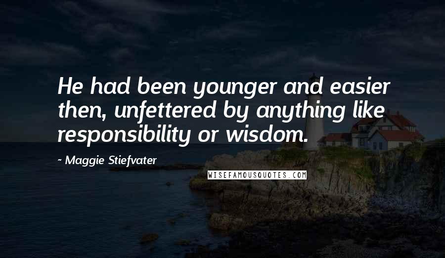 Maggie Stiefvater Quotes: He had been younger and easier then, unfettered by anything like responsibility or wisdom.