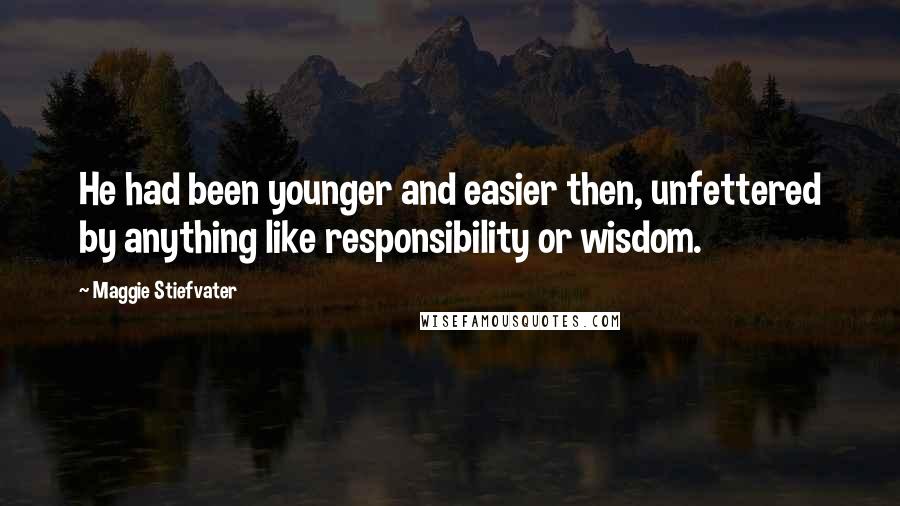 Maggie Stiefvater Quotes: He had been younger and easier then, unfettered by anything like responsibility or wisdom.