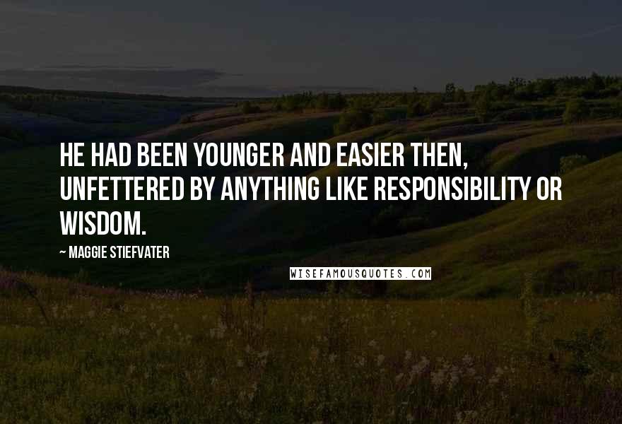 Maggie Stiefvater Quotes: He had been younger and easier then, unfettered by anything like responsibility or wisdom.