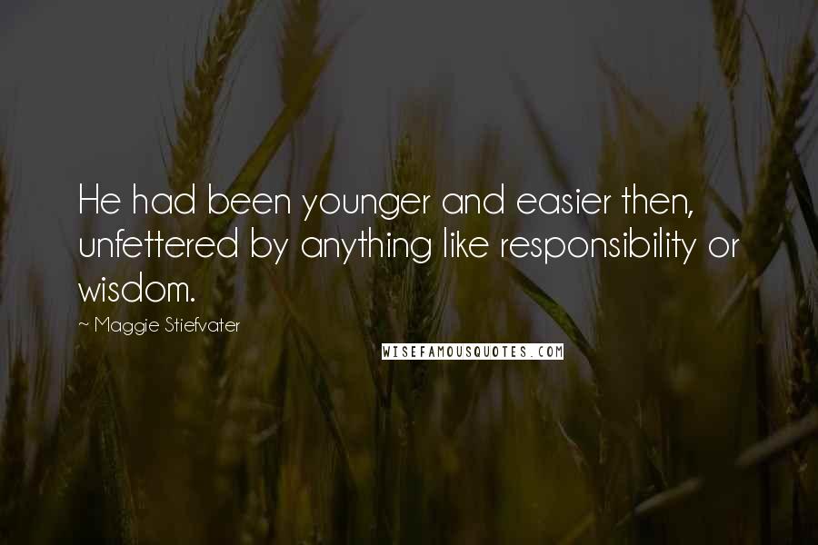 Maggie Stiefvater Quotes: He had been younger and easier then, unfettered by anything like responsibility or wisdom.