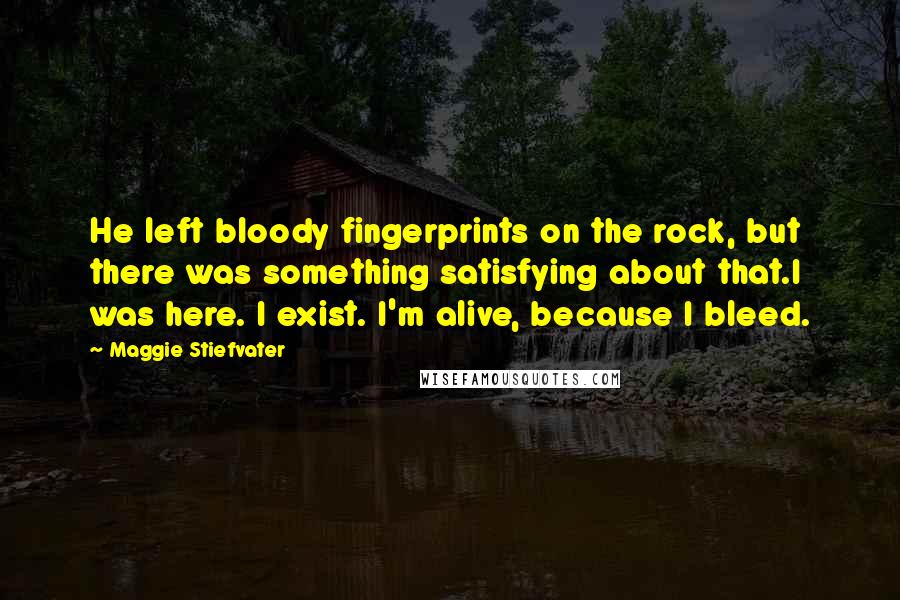 Maggie Stiefvater Quotes: He left bloody fingerprints on the rock, but there was something satisfying about that.I was here. I exist. I'm alive, because I bleed.