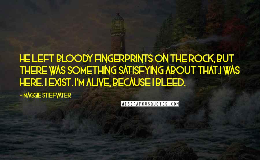 Maggie Stiefvater Quotes: He left bloody fingerprints on the rock, but there was something satisfying about that.I was here. I exist. I'm alive, because I bleed.