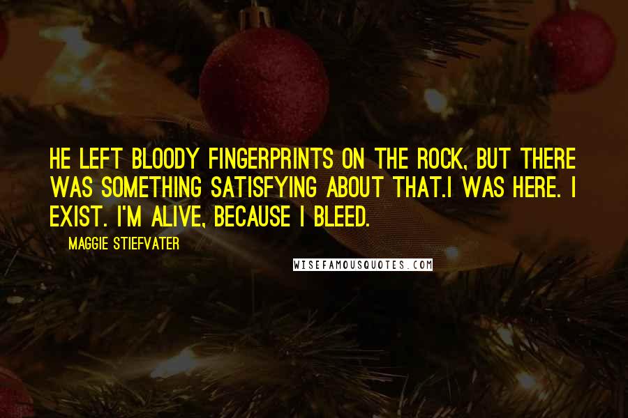 Maggie Stiefvater Quotes: He left bloody fingerprints on the rock, but there was something satisfying about that.I was here. I exist. I'm alive, because I bleed.