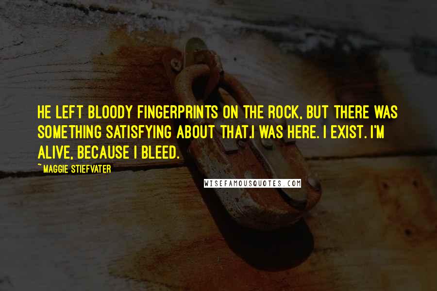 Maggie Stiefvater Quotes: He left bloody fingerprints on the rock, but there was something satisfying about that.I was here. I exist. I'm alive, because I bleed.