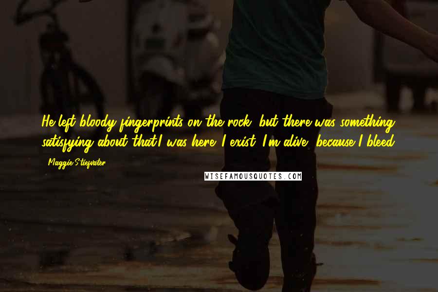 Maggie Stiefvater Quotes: He left bloody fingerprints on the rock, but there was something satisfying about that.I was here. I exist. I'm alive, because I bleed.