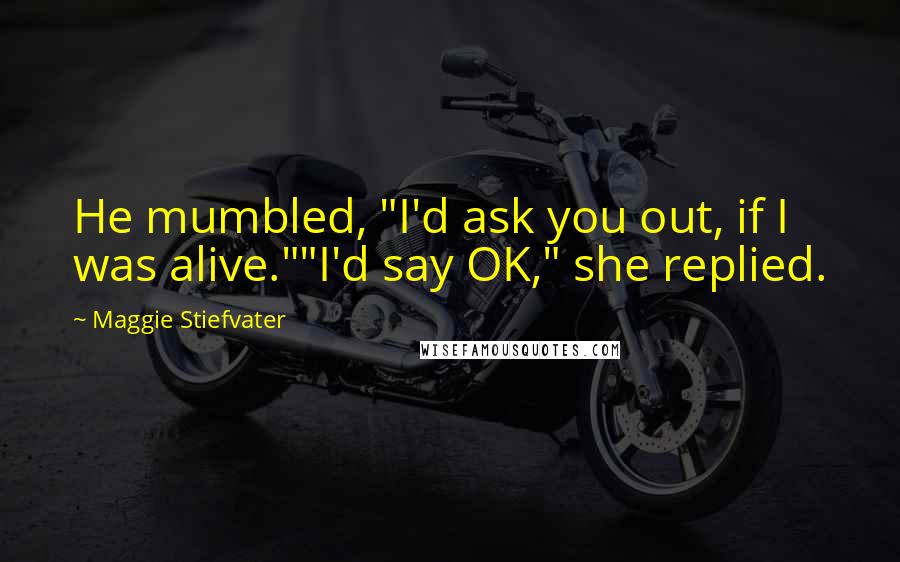 Maggie Stiefvater Quotes: He mumbled, "I'd ask you out, if I was alive.""I'd say OK," she replied.