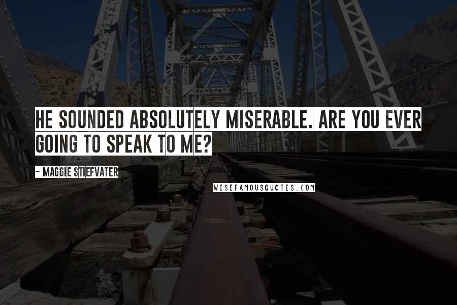 Maggie Stiefvater Quotes: He sounded absolutely miserable. Are you ever going to speak to me?