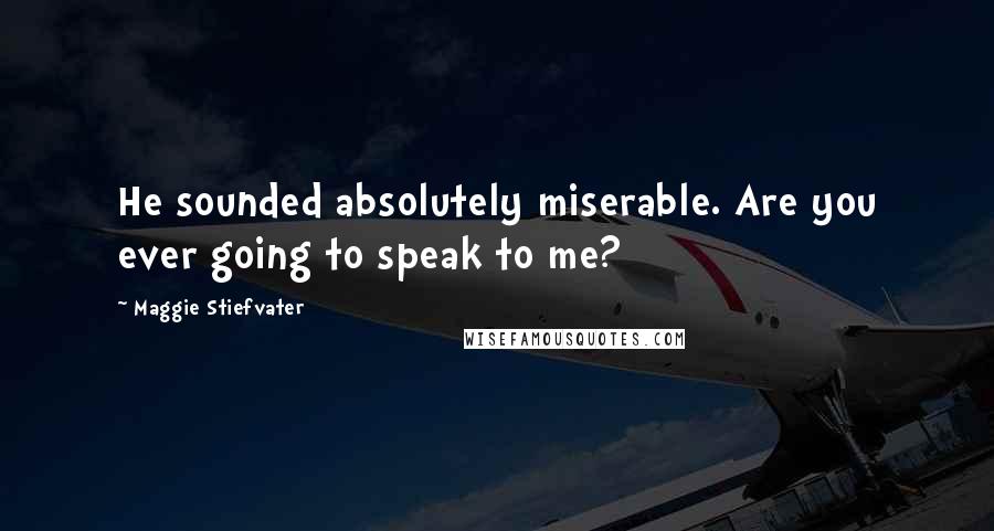 Maggie Stiefvater Quotes: He sounded absolutely miserable. Are you ever going to speak to me?