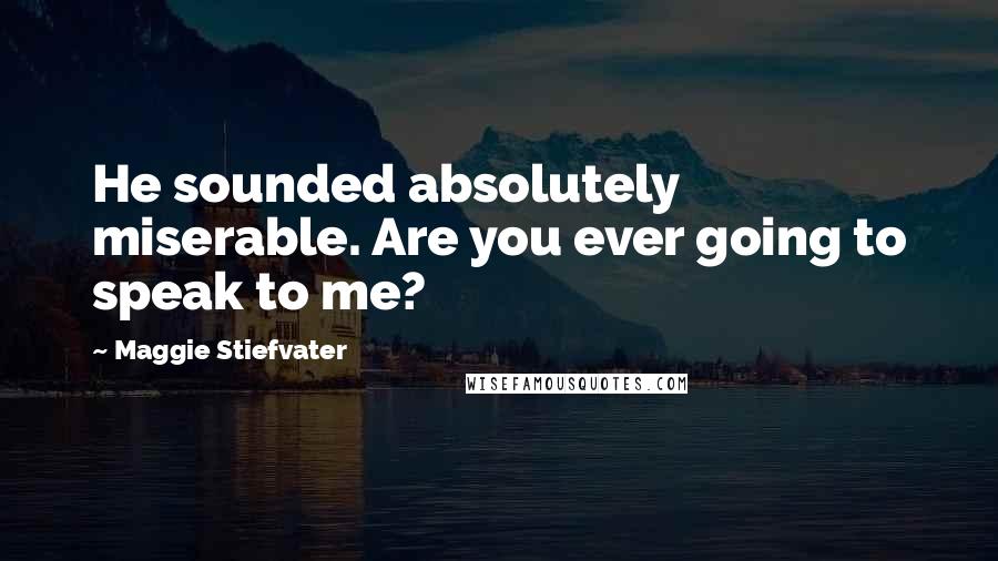 Maggie Stiefvater Quotes: He sounded absolutely miserable. Are you ever going to speak to me?