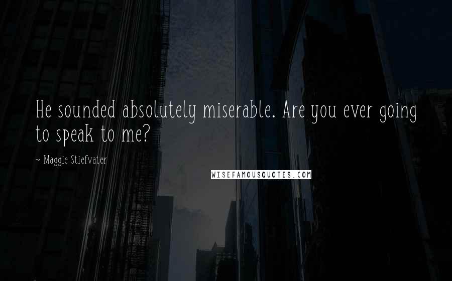 Maggie Stiefvater Quotes: He sounded absolutely miserable. Are you ever going to speak to me?