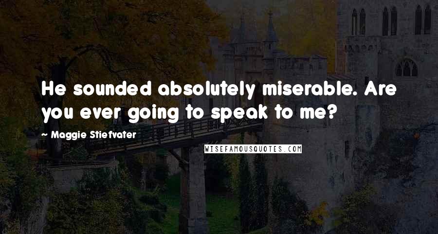 Maggie Stiefvater Quotes: He sounded absolutely miserable. Are you ever going to speak to me?
