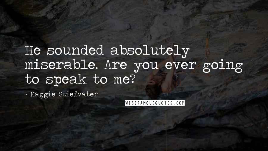 Maggie Stiefvater Quotes: He sounded absolutely miserable. Are you ever going to speak to me?