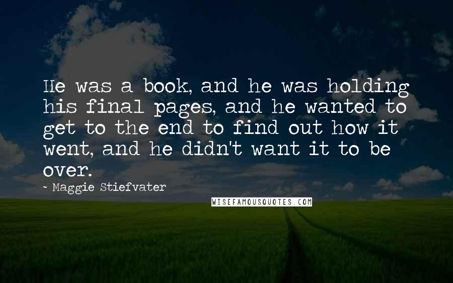 Maggie Stiefvater Quotes: He was a book, and he was holding his final pages, and he wanted to get to the end to find out how it went, and he didn't want it to be over.